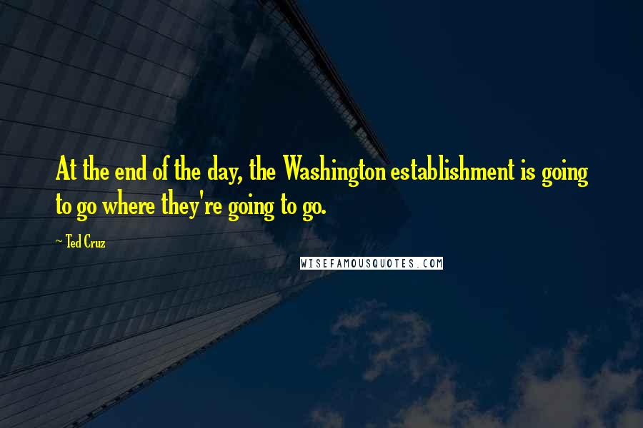 Ted Cruz Quotes: At the end of the day, the Washington establishment is going to go where they're going to go.