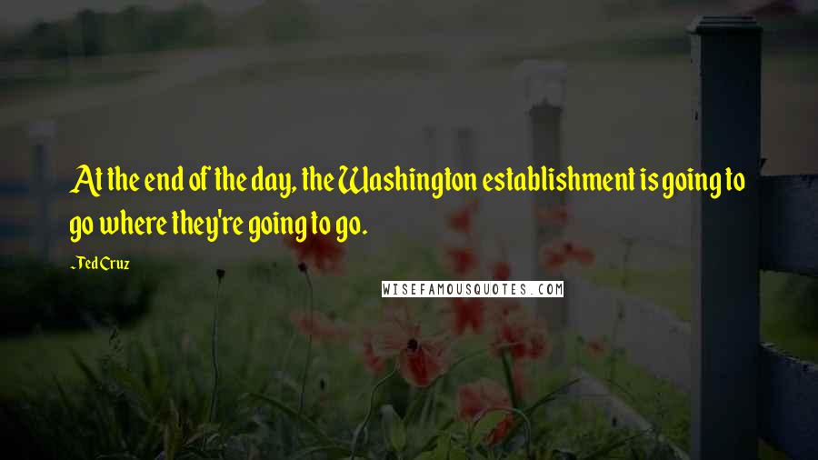 Ted Cruz Quotes: At the end of the day, the Washington establishment is going to go where they're going to go.