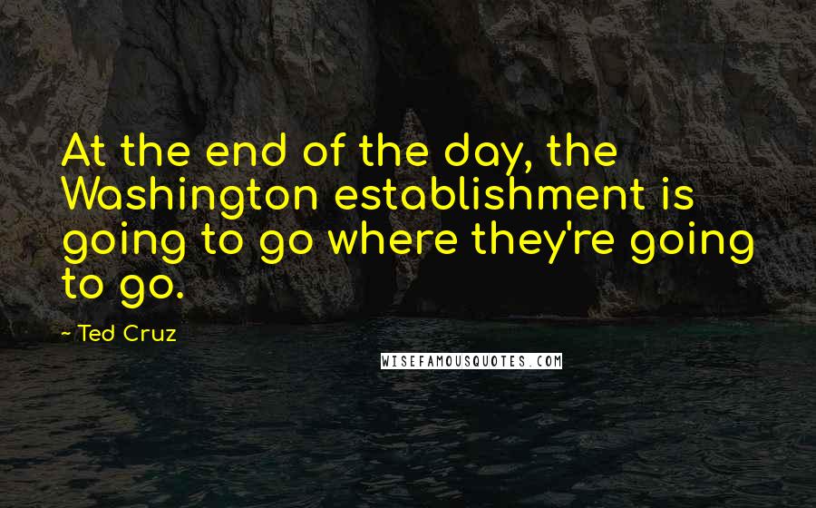 Ted Cruz Quotes: At the end of the day, the Washington establishment is going to go where they're going to go.