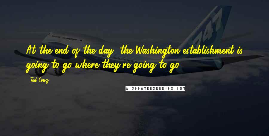 Ted Cruz Quotes: At the end of the day, the Washington establishment is going to go where they're going to go.