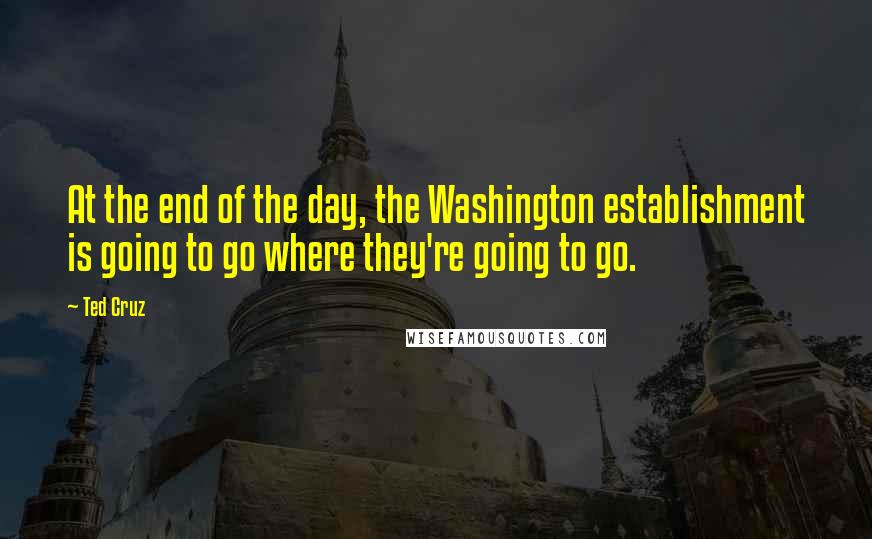 Ted Cruz Quotes: At the end of the day, the Washington establishment is going to go where they're going to go.