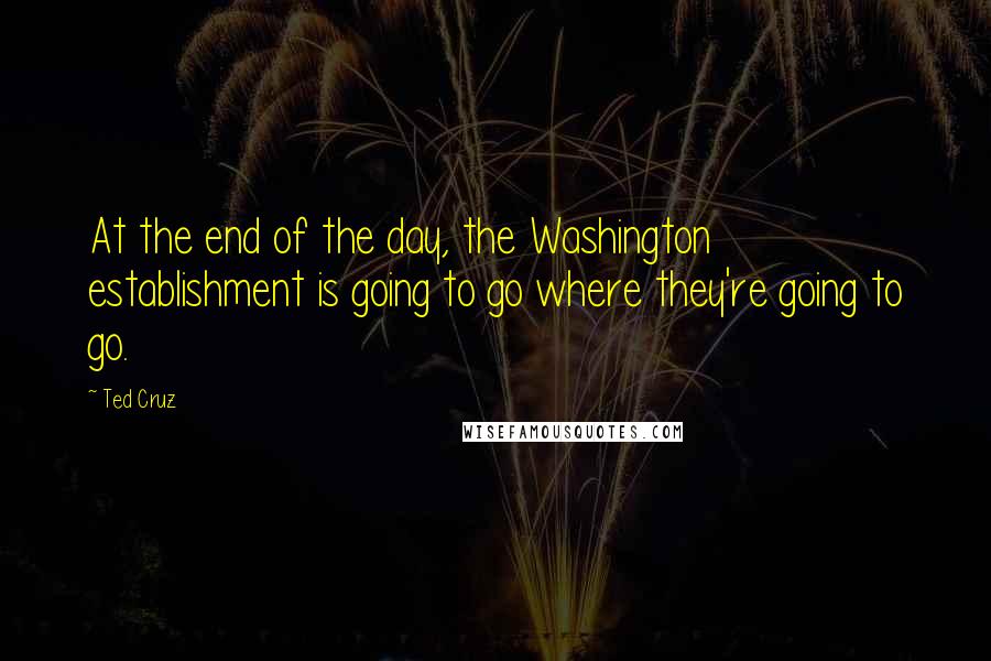 Ted Cruz Quotes: At the end of the day, the Washington establishment is going to go where they're going to go.