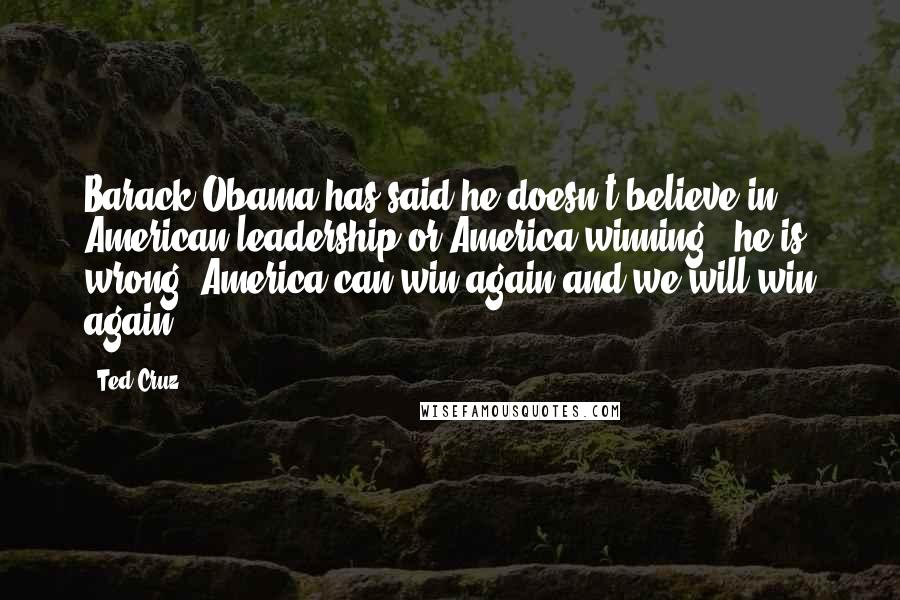 Ted Cruz Quotes: Barack Obama has said he doesn't believe in American leadership or America winning - he is wrong. America can win again and we will win again.