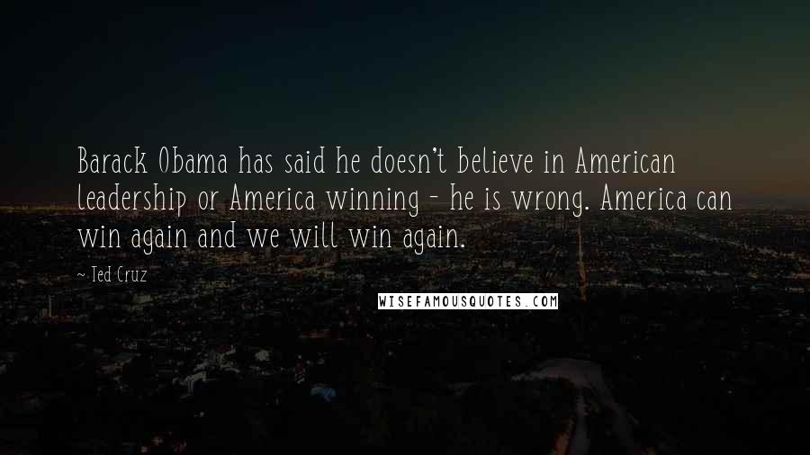 Ted Cruz Quotes: Barack Obama has said he doesn't believe in American leadership or America winning - he is wrong. America can win again and we will win again.