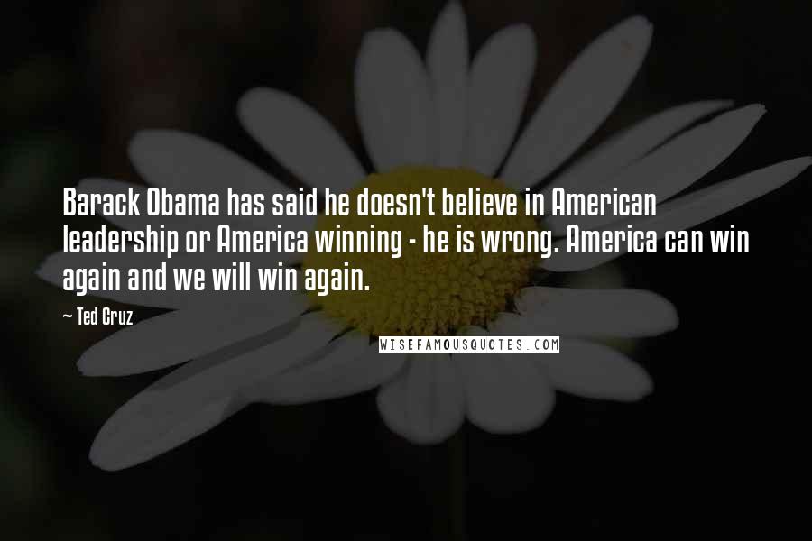 Ted Cruz Quotes: Barack Obama has said he doesn't believe in American leadership or America winning - he is wrong. America can win again and we will win again.
