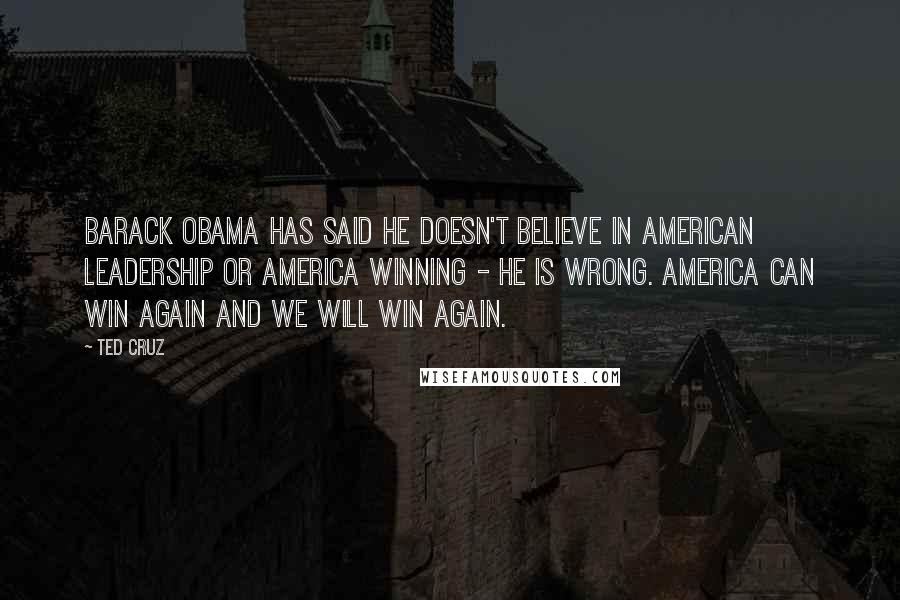 Ted Cruz Quotes: Barack Obama has said he doesn't believe in American leadership or America winning - he is wrong. America can win again and we will win again.