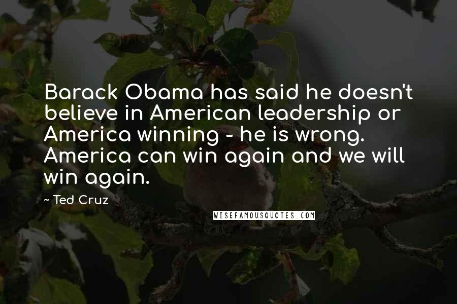 Ted Cruz Quotes: Barack Obama has said he doesn't believe in American leadership or America winning - he is wrong. America can win again and we will win again.