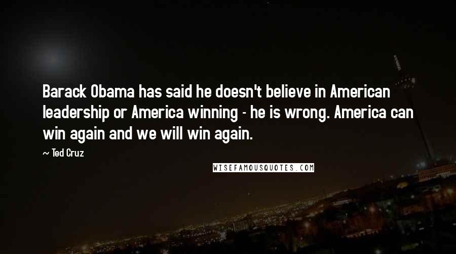 Ted Cruz Quotes: Barack Obama has said he doesn't believe in American leadership or America winning - he is wrong. America can win again and we will win again.
