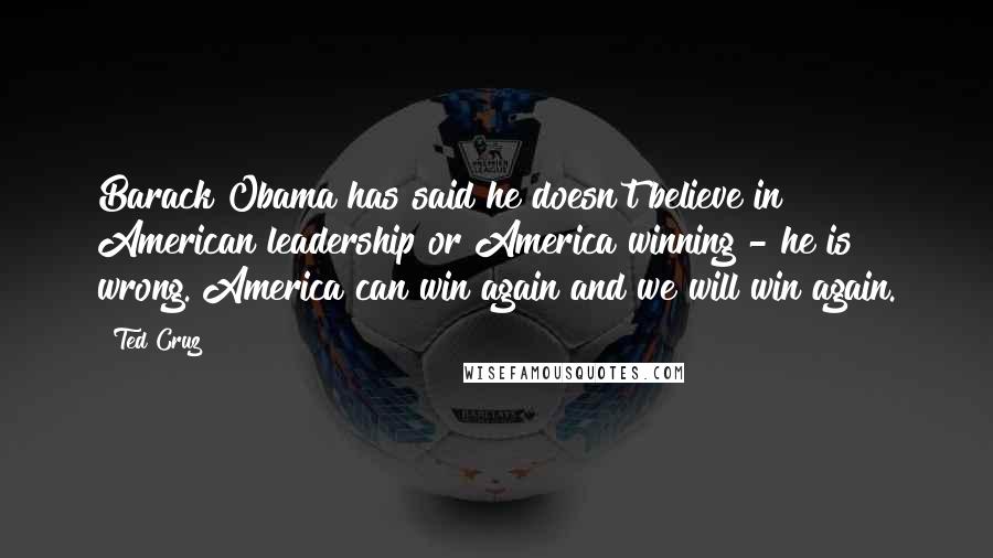Ted Cruz Quotes: Barack Obama has said he doesn't believe in American leadership or America winning - he is wrong. America can win again and we will win again.