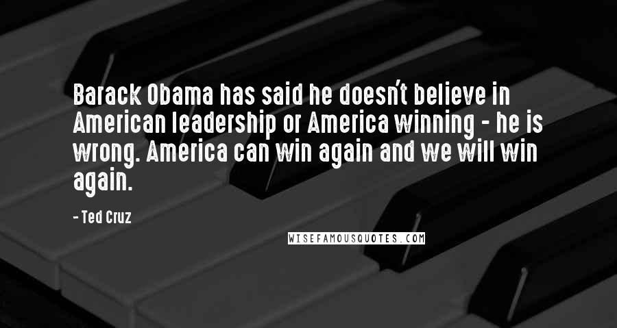 Ted Cruz Quotes: Barack Obama has said he doesn't believe in American leadership or America winning - he is wrong. America can win again and we will win again.