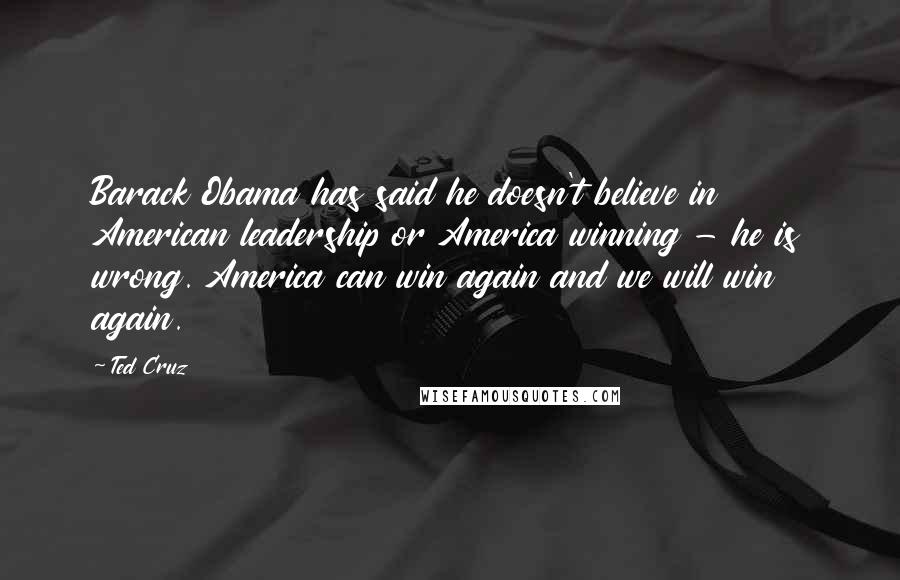 Ted Cruz Quotes: Barack Obama has said he doesn't believe in American leadership or America winning - he is wrong. America can win again and we will win again.