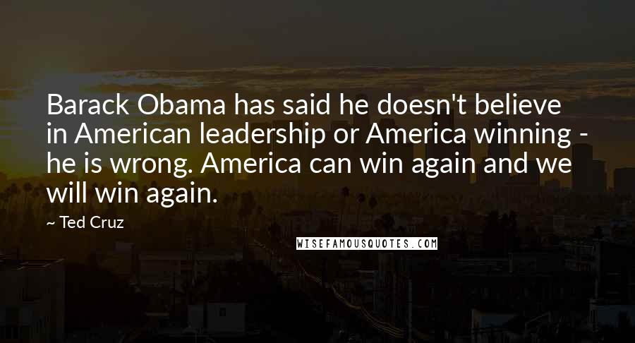 Ted Cruz Quotes: Barack Obama has said he doesn't believe in American leadership or America winning - he is wrong. America can win again and we will win again.