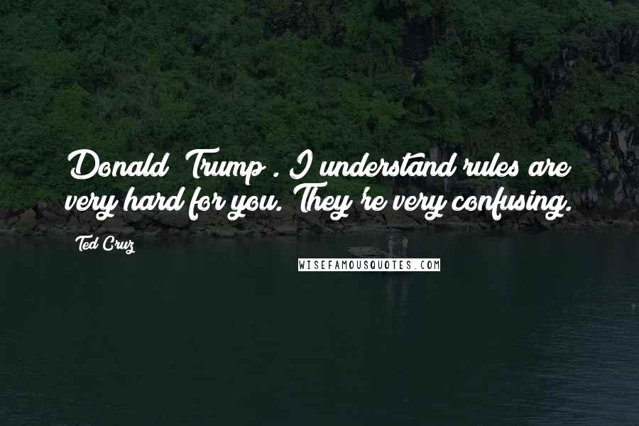 Ted Cruz Quotes: Donald [Trump]. I understand rules are very hard for you. They're very confusing.