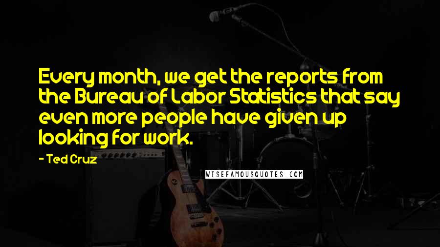 Ted Cruz Quotes: Every month, we get the reports from the Bureau of Labor Statistics that say even more people have given up looking for work.