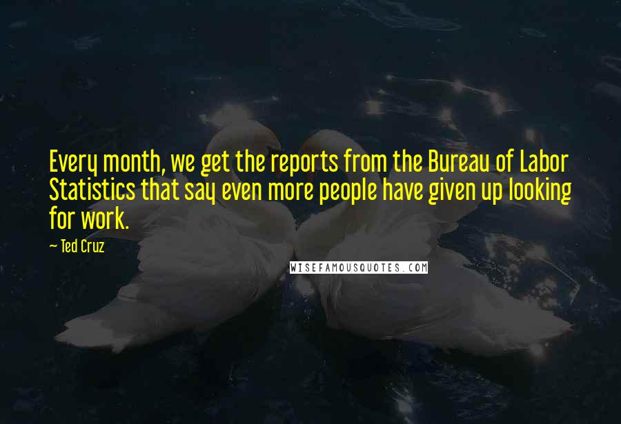 Ted Cruz Quotes: Every month, we get the reports from the Bureau of Labor Statistics that say even more people have given up looking for work.