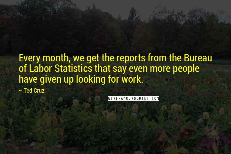 Ted Cruz Quotes: Every month, we get the reports from the Bureau of Labor Statistics that say even more people have given up looking for work.