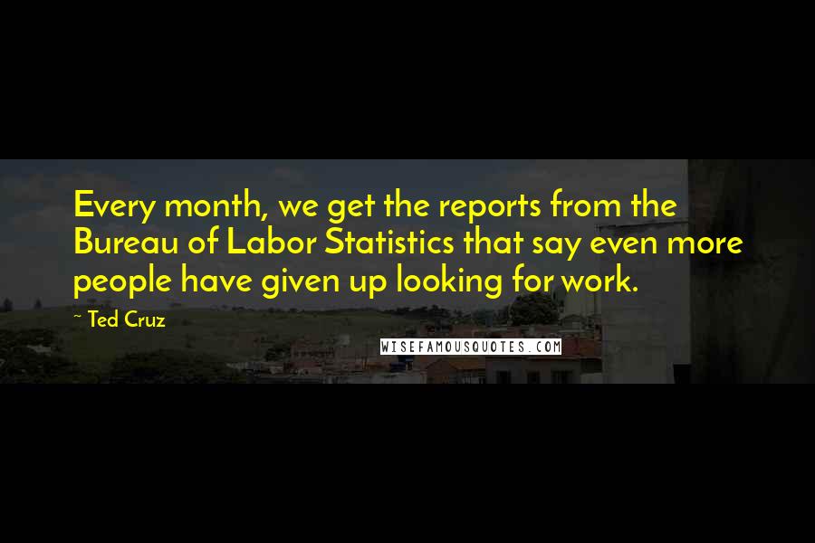 Ted Cruz Quotes: Every month, we get the reports from the Bureau of Labor Statistics that say even more people have given up looking for work.