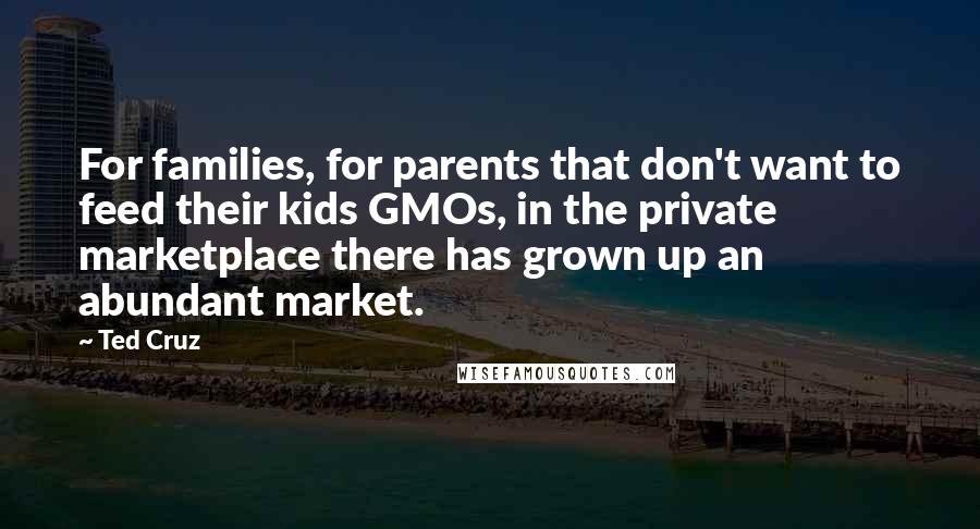 Ted Cruz Quotes: For families, for parents that don't want to feed their kids GMOs, in the private marketplace there has grown up an abundant market.