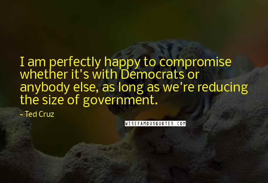 Ted Cruz Quotes: I am perfectly happy to compromise whether it's with Democrats or anybody else, as long as we're reducing the size of government.