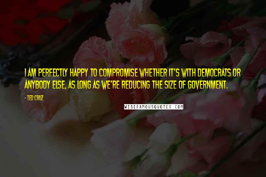 Ted Cruz Quotes: I am perfectly happy to compromise whether it's with Democrats or anybody else, as long as we're reducing the size of government.