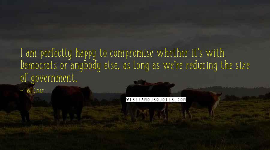 Ted Cruz Quotes: I am perfectly happy to compromise whether it's with Democrats or anybody else, as long as we're reducing the size of government.