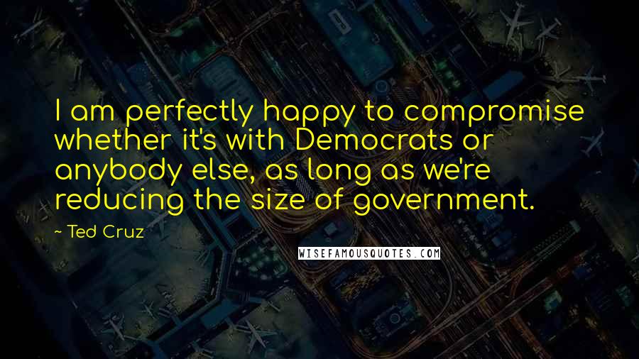 Ted Cruz Quotes: I am perfectly happy to compromise whether it's with Democrats or anybody else, as long as we're reducing the size of government.