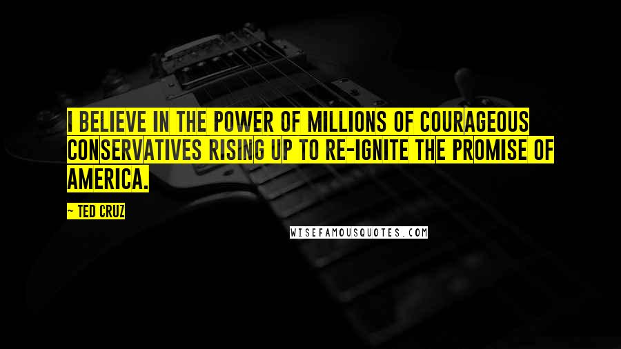 Ted Cruz Quotes: I believe in the power of millions of courageous conservatives rising up to re-ignite the promise of America.