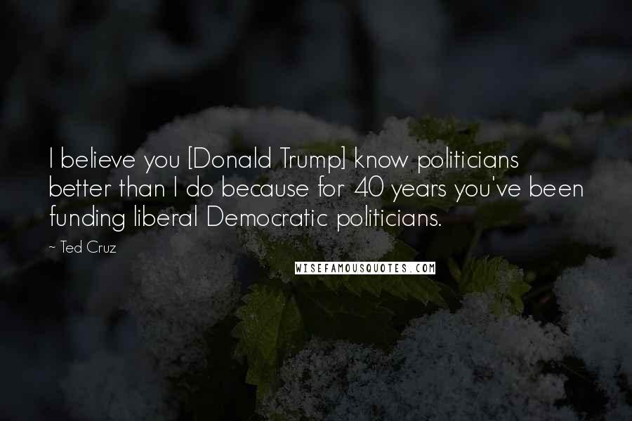 Ted Cruz Quotes: I believe you [Donald Trump] know politicians better than I do because for 40 years you've been funding liberal Democratic politicians.