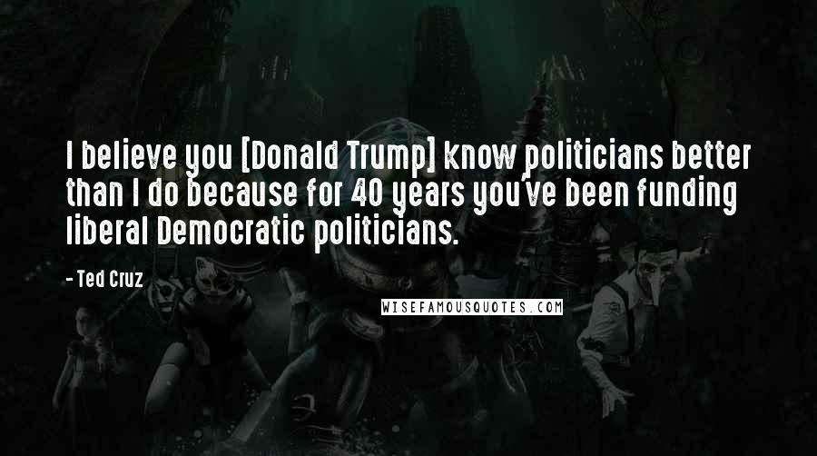 Ted Cruz Quotes: I believe you [Donald Trump] know politicians better than I do because for 40 years you've been funding liberal Democratic politicians.