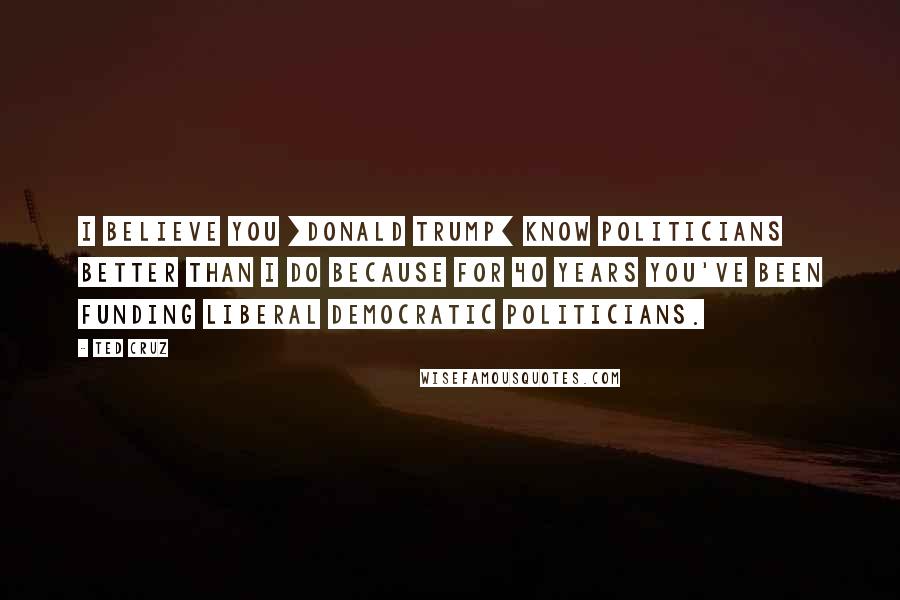 Ted Cruz Quotes: I believe you [Donald Trump] know politicians better than I do because for 40 years you've been funding liberal Democratic politicians.