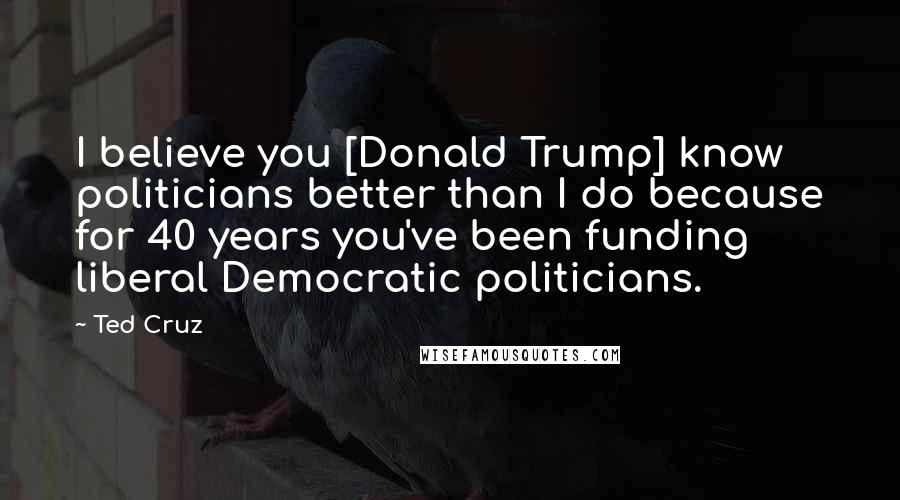 Ted Cruz Quotes: I believe you [Donald Trump] know politicians better than I do because for 40 years you've been funding liberal Democratic politicians.
