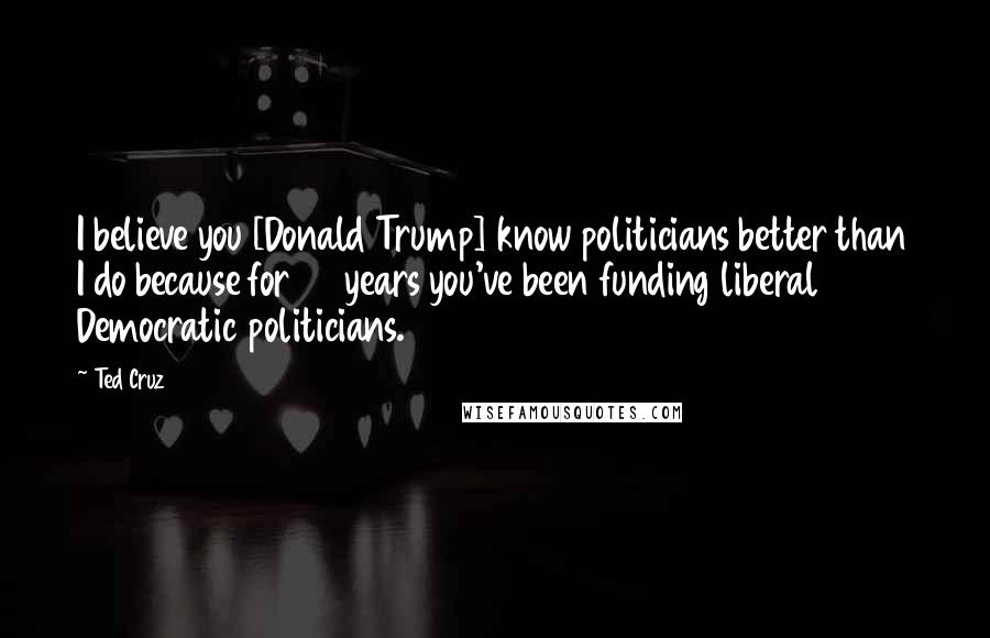 Ted Cruz Quotes: I believe you [Donald Trump] know politicians better than I do because for 40 years you've been funding liberal Democratic politicians.