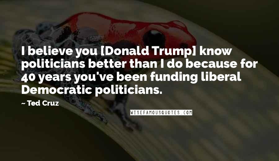 Ted Cruz Quotes: I believe you [Donald Trump] know politicians better than I do because for 40 years you've been funding liberal Democratic politicians.