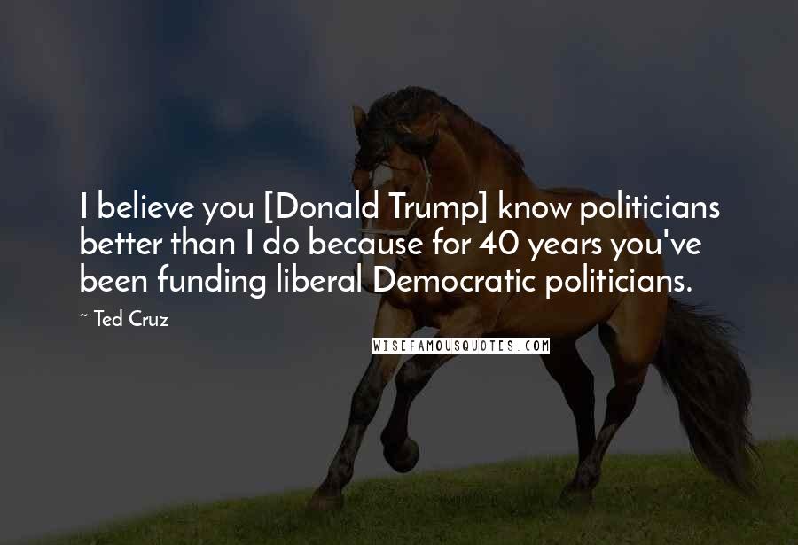 Ted Cruz Quotes: I believe you [Donald Trump] know politicians better than I do because for 40 years you've been funding liberal Democratic politicians.