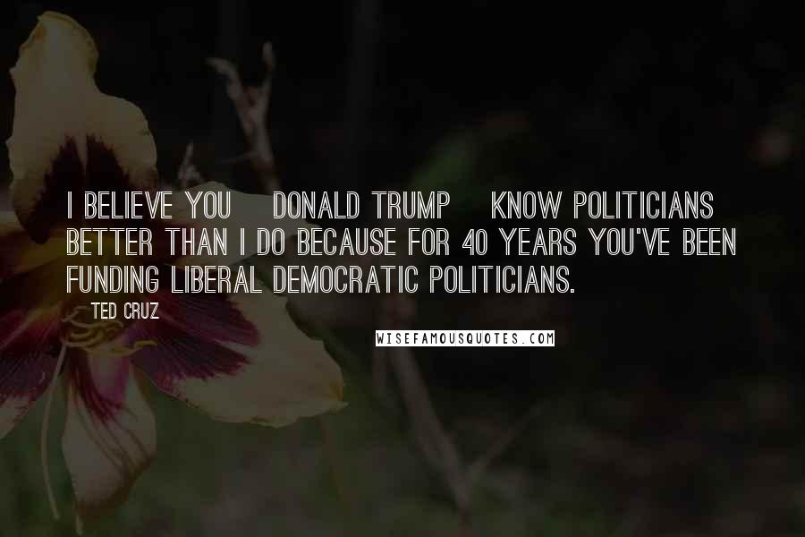 Ted Cruz Quotes: I believe you [Donald Trump] know politicians better than I do because for 40 years you've been funding liberal Democratic politicians.