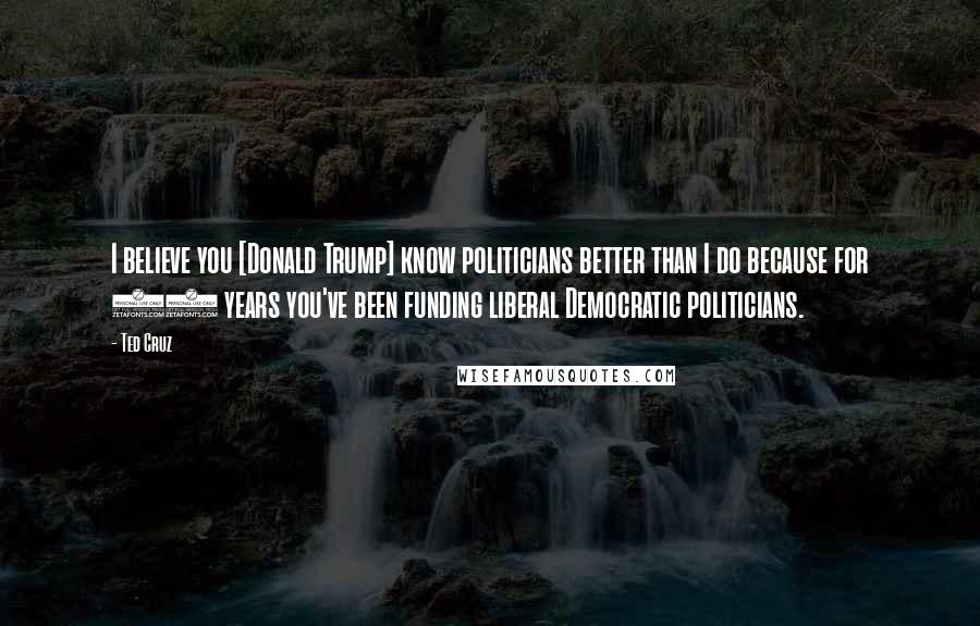 Ted Cruz Quotes: I believe you [Donald Trump] know politicians better than I do because for 40 years you've been funding liberal Democratic politicians.
