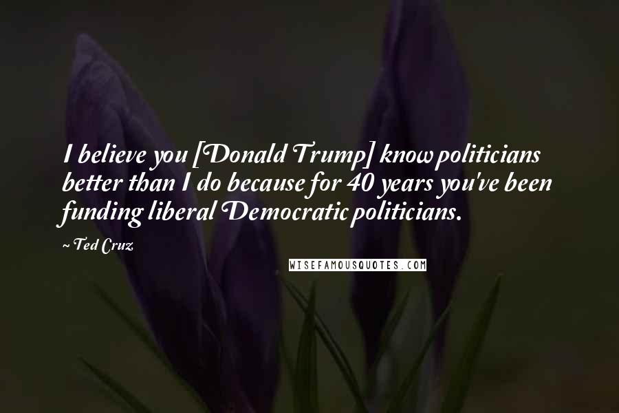 Ted Cruz Quotes: I believe you [Donald Trump] know politicians better than I do because for 40 years you've been funding liberal Democratic politicians.