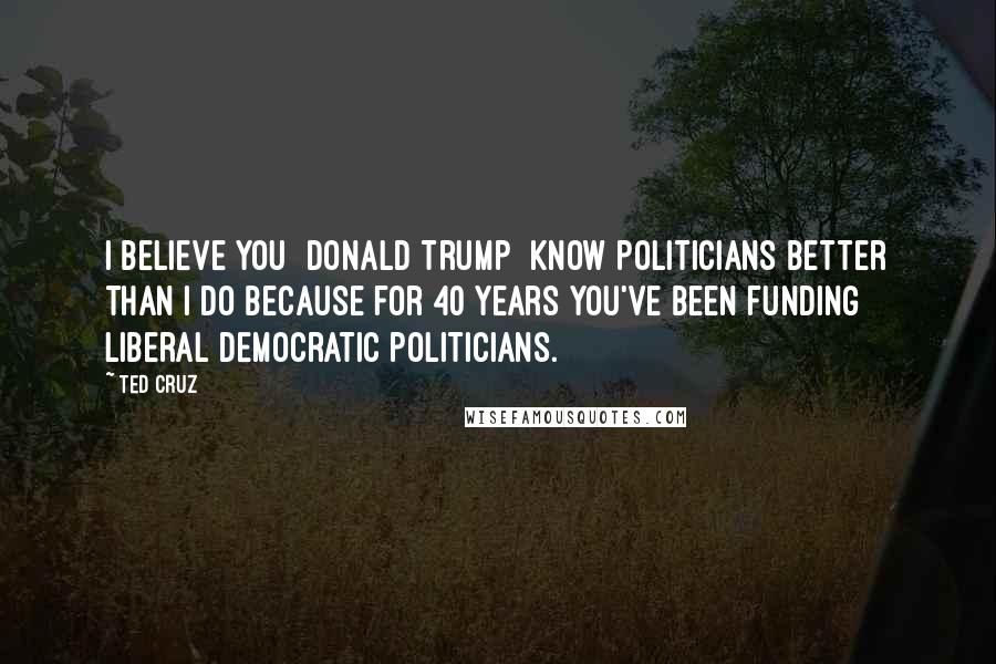Ted Cruz Quotes: I believe you [Donald Trump] know politicians better than I do because for 40 years you've been funding liberal Democratic politicians.