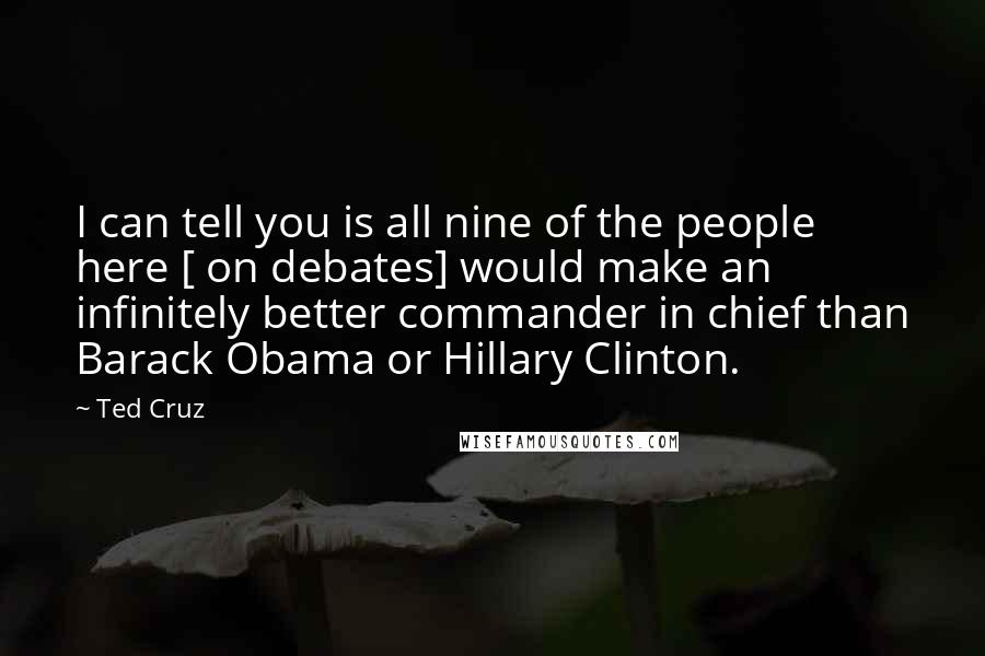 Ted Cruz Quotes: I can tell you is all nine of the people here [ on debates] would make an infinitely better commander in chief than Barack Obama or Hillary Clinton.