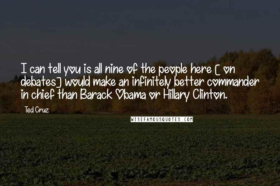 Ted Cruz Quotes: I can tell you is all nine of the people here [ on debates] would make an infinitely better commander in chief than Barack Obama or Hillary Clinton.