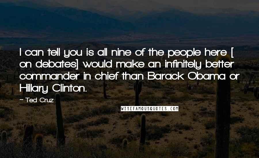 Ted Cruz Quotes: I can tell you is all nine of the people here [ on debates] would make an infinitely better commander in chief than Barack Obama or Hillary Clinton.