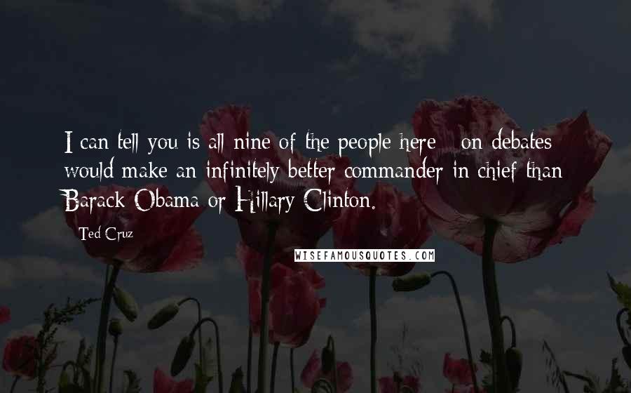 Ted Cruz Quotes: I can tell you is all nine of the people here [ on debates] would make an infinitely better commander in chief than Barack Obama or Hillary Clinton.