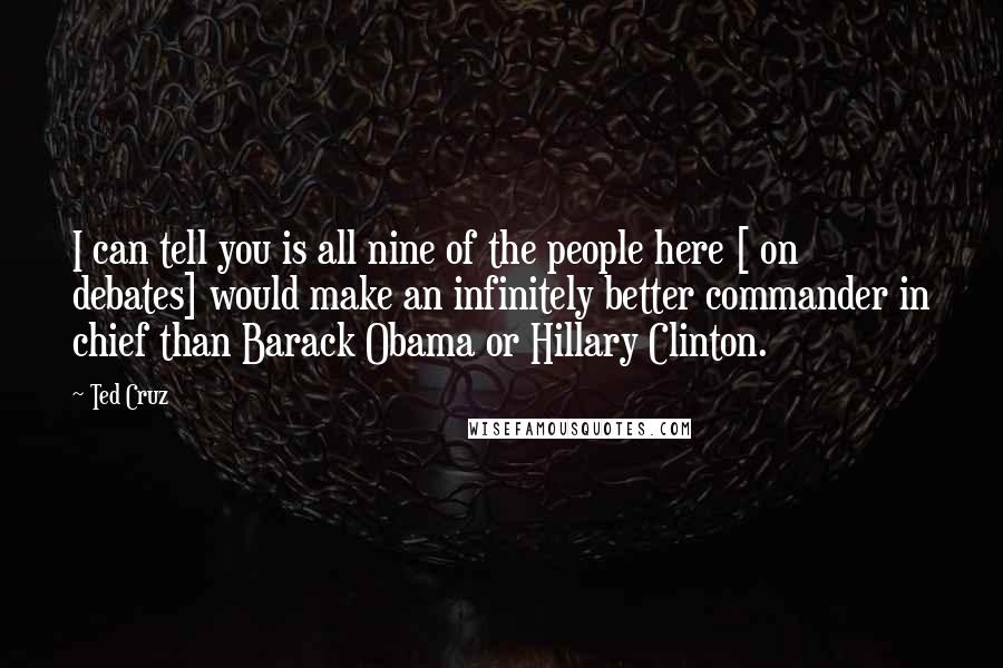 Ted Cruz Quotes: I can tell you is all nine of the people here [ on debates] would make an infinitely better commander in chief than Barack Obama or Hillary Clinton.