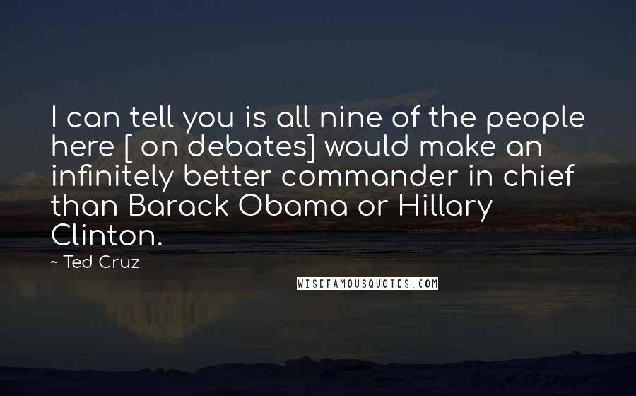 Ted Cruz Quotes: I can tell you is all nine of the people here [ on debates] would make an infinitely better commander in chief than Barack Obama or Hillary Clinton.