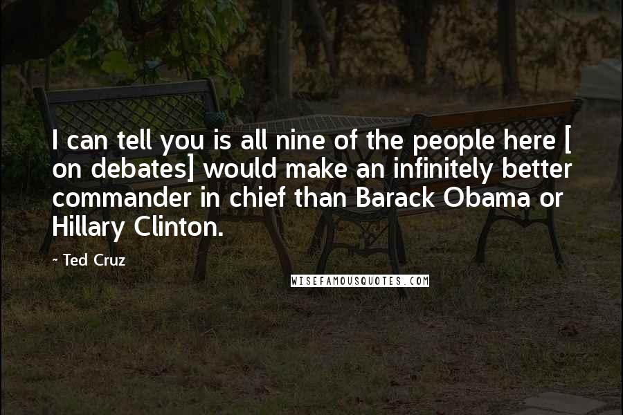 Ted Cruz Quotes: I can tell you is all nine of the people here [ on debates] would make an infinitely better commander in chief than Barack Obama or Hillary Clinton.