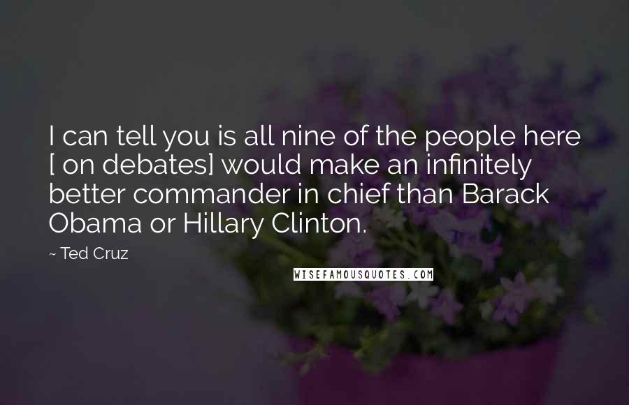 Ted Cruz Quotes: I can tell you is all nine of the people here [ on debates] would make an infinitely better commander in chief than Barack Obama or Hillary Clinton.