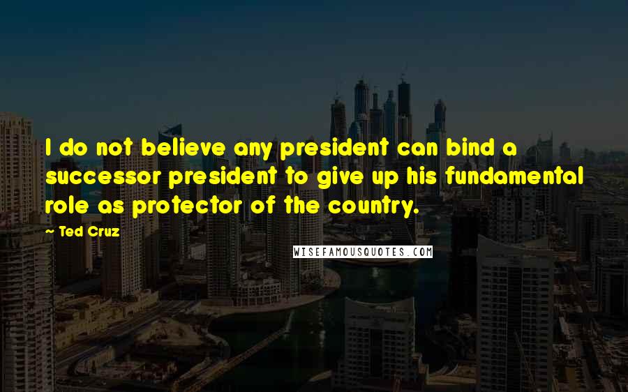 Ted Cruz Quotes: I do not believe any president can bind a successor president to give up his fundamental role as protector of the country.