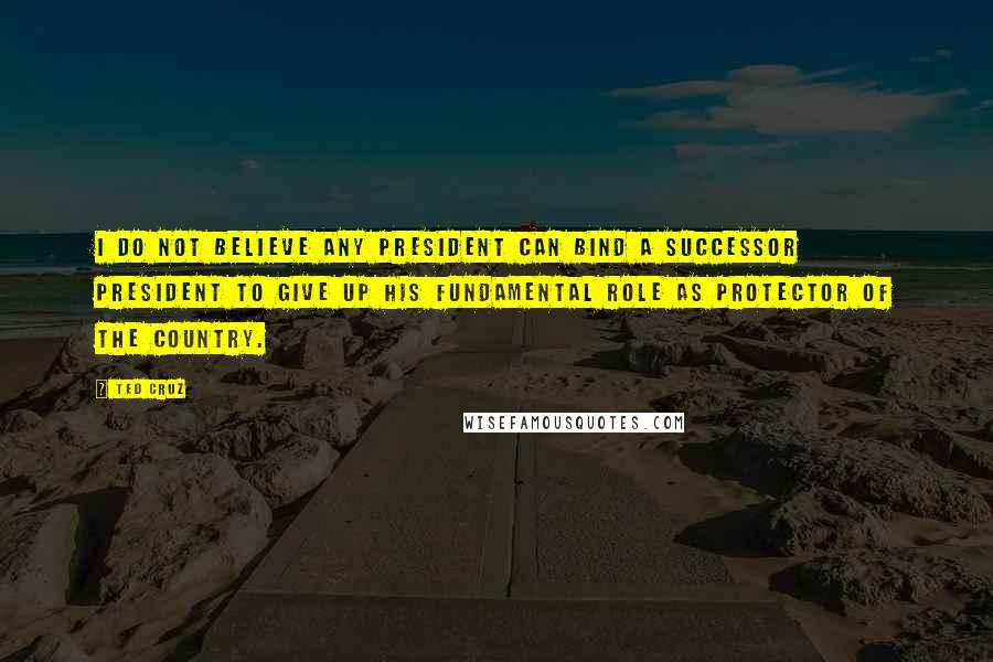 Ted Cruz Quotes: I do not believe any president can bind a successor president to give up his fundamental role as protector of the country.