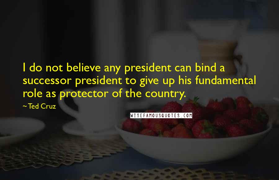 Ted Cruz Quotes: I do not believe any president can bind a successor president to give up his fundamental role as protector of the country.