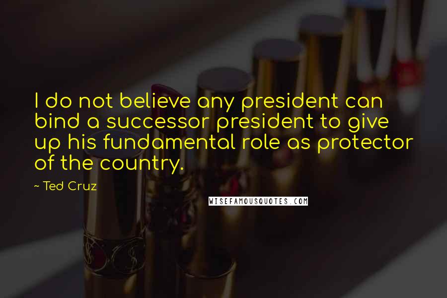 Ted Cruz Quotes: I do not believe any president can bind a successor president to give up his fundamental role as protector of the country.
